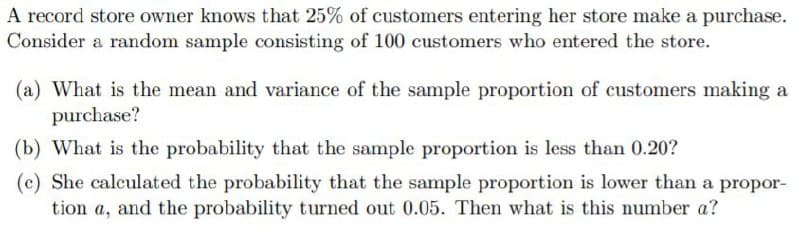 A record store owner knows that 25% of customers entering her store make a purchase.
Consider a random sample consisting of 100 customers who entered the store.
(a) What is the mean and variance of the sample proportion of customers making a
purchase?
(b) What is the probability that the sample proportion is less than 0.20?
(c) She calculated the probability that the sample proportion is lower than a propor-
tion a, and the probability turned out 0.05. Then what is this number a?
