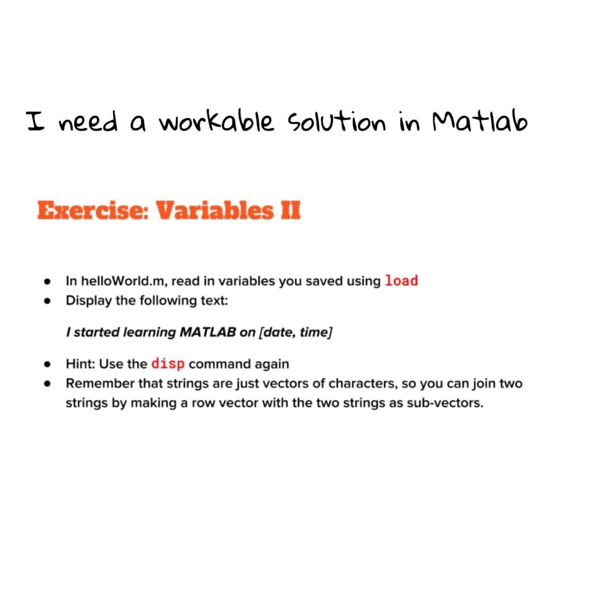 I need a workable Solution in Matlab
Exercise: Variables II
• In helloWorld.m, read in variables you saved using load
• Display the following text:
I started learning MATLAB on [date, time]
Hint: Use the disp command again
• Remember that strings are just vectors of characters, so you can join two
SO
strings by making a row vector with the two strings as sub-vectors.
