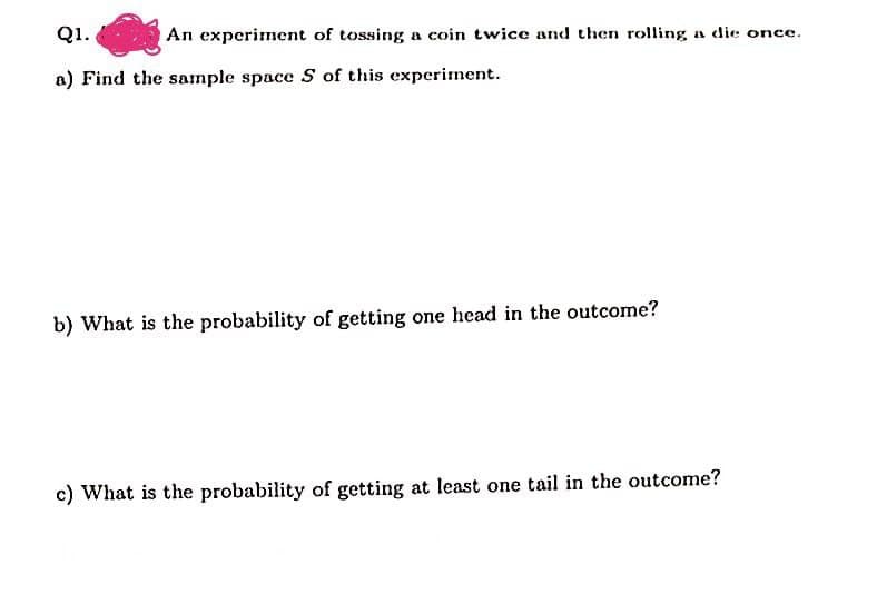 Q1.
An experiment of tossing a coin twice and then rolling a die once.
a) Find the sample space S of this experiment.
b) What is the probability of getting one head in the outcome?
c) What is the probability of getting at least one tail in the outcome?
