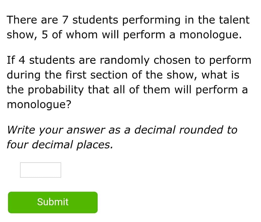 There are 7 students performing in the talent
show, 5 of whom will perform a monologue.
If 4 students are randomly chosen to perform
during the first section of the show, what is
the probability that all of them will perform a
monologue?
Write your answer as a decimal rounded to
four decimal places.
Submit

