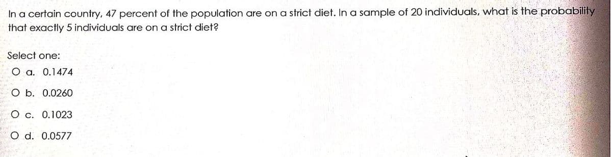 In a certain country, 47 percent of the population are on a strict diet. In a sample of 20 individuals, what is the probability
that exactly 5 individuals are on a strict diet?
Select one:
O a. 0.1474
O b. 0.0260
O c. 0.1023
O d. 0.0577
