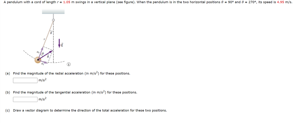 A pendulum with a cord of length r = 1.05 m swings in a vertical plane (see figure). When the pendulum is in the two horizontal positions 0 = 90° and 0 = 270°, its speed is 4.95 m/s.
a
(a) Find the magnitude of the radial acceleration (in m/s2) for these positions.
m/s2
(b) Find the magnitude of the tangential acceleration (in m/s?) for these positions.
m/s?
(c)
Draw a vector diagram to determine the direction of the total acceleration for these two positions.

