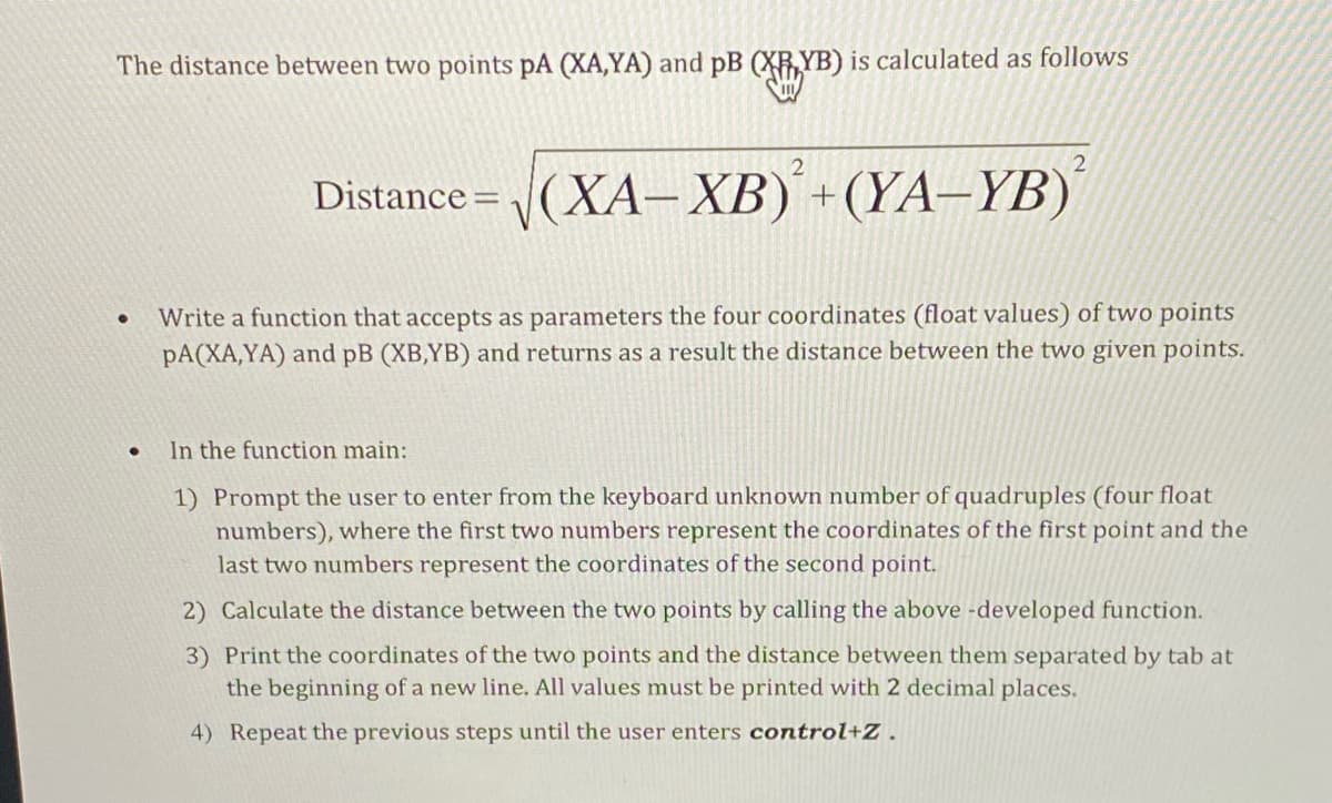 The distance between two points pA (XA,YA) and pB (XRYB) is calculated as follows
2
Distance = (XA– XB) +(YA–YB)
Write a function that accepts as parameters the four coordinates (float values) of two points
pA(XA,YA) and pB (XB,YB) and returns as a result the distance between the two given points.
In the function main:
1) Prompt the user to enter from the keyboard unknown number of quadruples (four float
numbers), where the first two numbers represent the coordinates of the first point and the
last two numbers represent the coordinates of the second point.
2) Calculate the distance between the two points by calling the above -developed function.
3) Print the coordinates of the two points and the distance between them separated by tab at
the beginning of a new line. All values must be printed with 2 decimal places.
4) Repeat the previous steps until the user enters control+Z.
