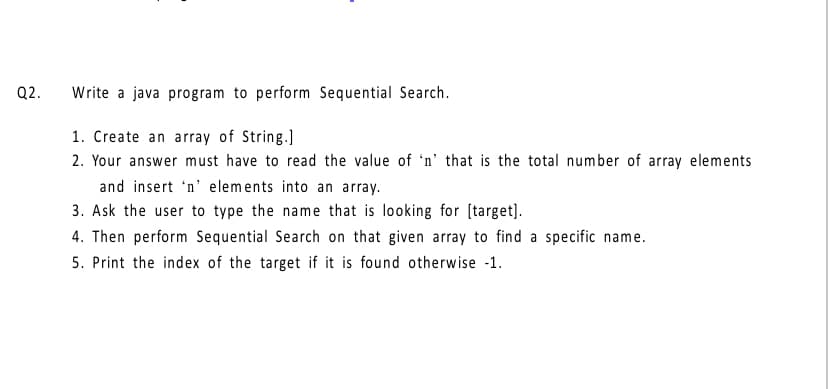 Q2.
Write a java program to perform Sequential Search.
1. Create an array of String.]
2. Your answer must have to read the value of 'n’ that is the total number of array elements
and insert 'n' elements into an array.
3. Ask the user to type the name that is looking for [target].
4. Then perform Sequential Search on that given array to find a specific name.
5. Print the index of the target if it is found otherwise -1.
