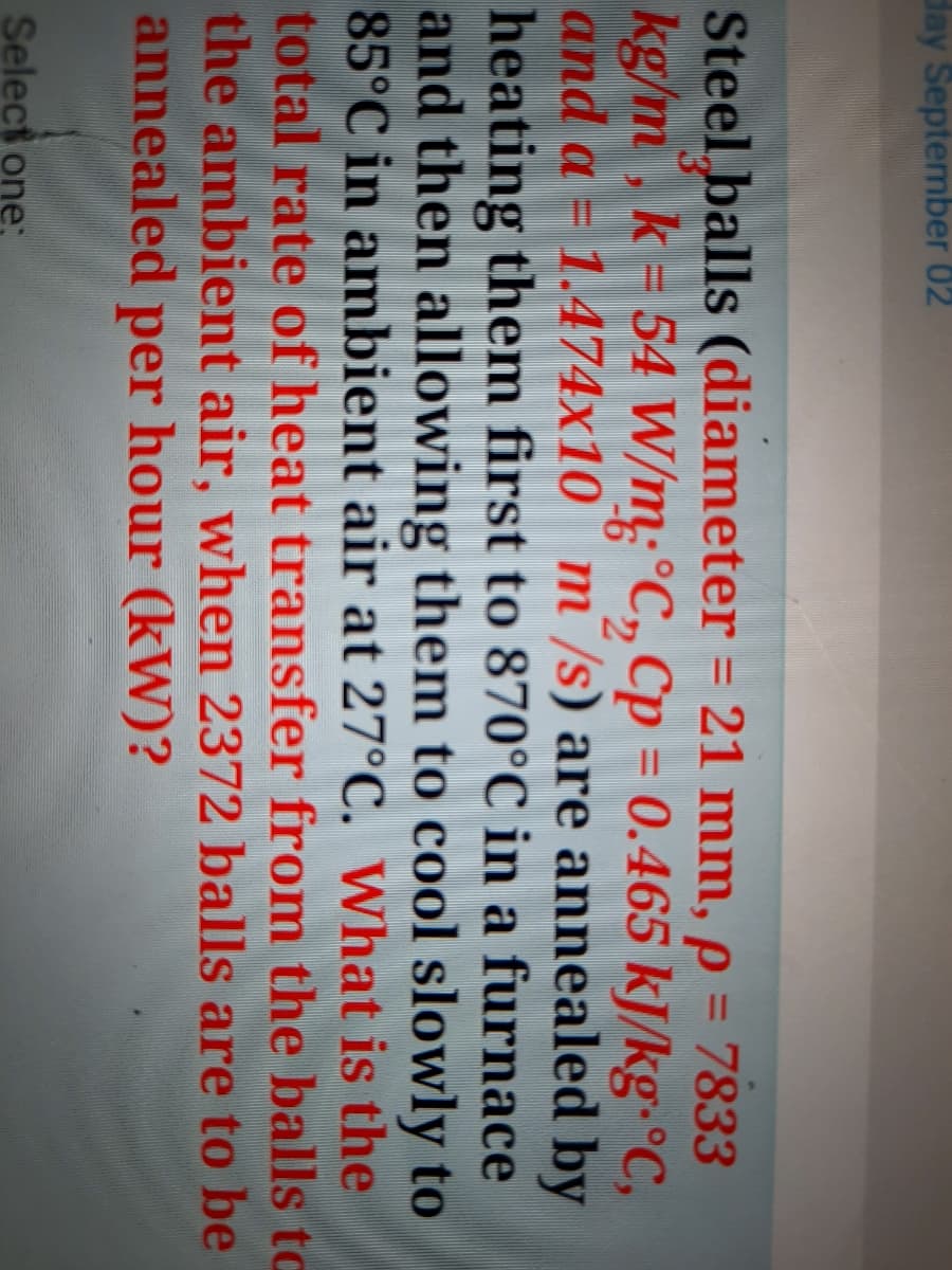 day September 02
Steel balls (diameter = 21 mm, p = 7833
kg/m, k = 54 W/m:°C, Cp = 0.465 kJ/kg-°C,
and a = 1.474x10 m /s) are annealed by
heating them first to 870°C in a furnace
and then allowing them to cool slowly to
85°C in ambient air at 27°C. What is the
total rate of heat transfer from the balls to
the ambient air, when 2372 balls are to be
annealed per hour (kW)?
%3D
%3D
Select one;
