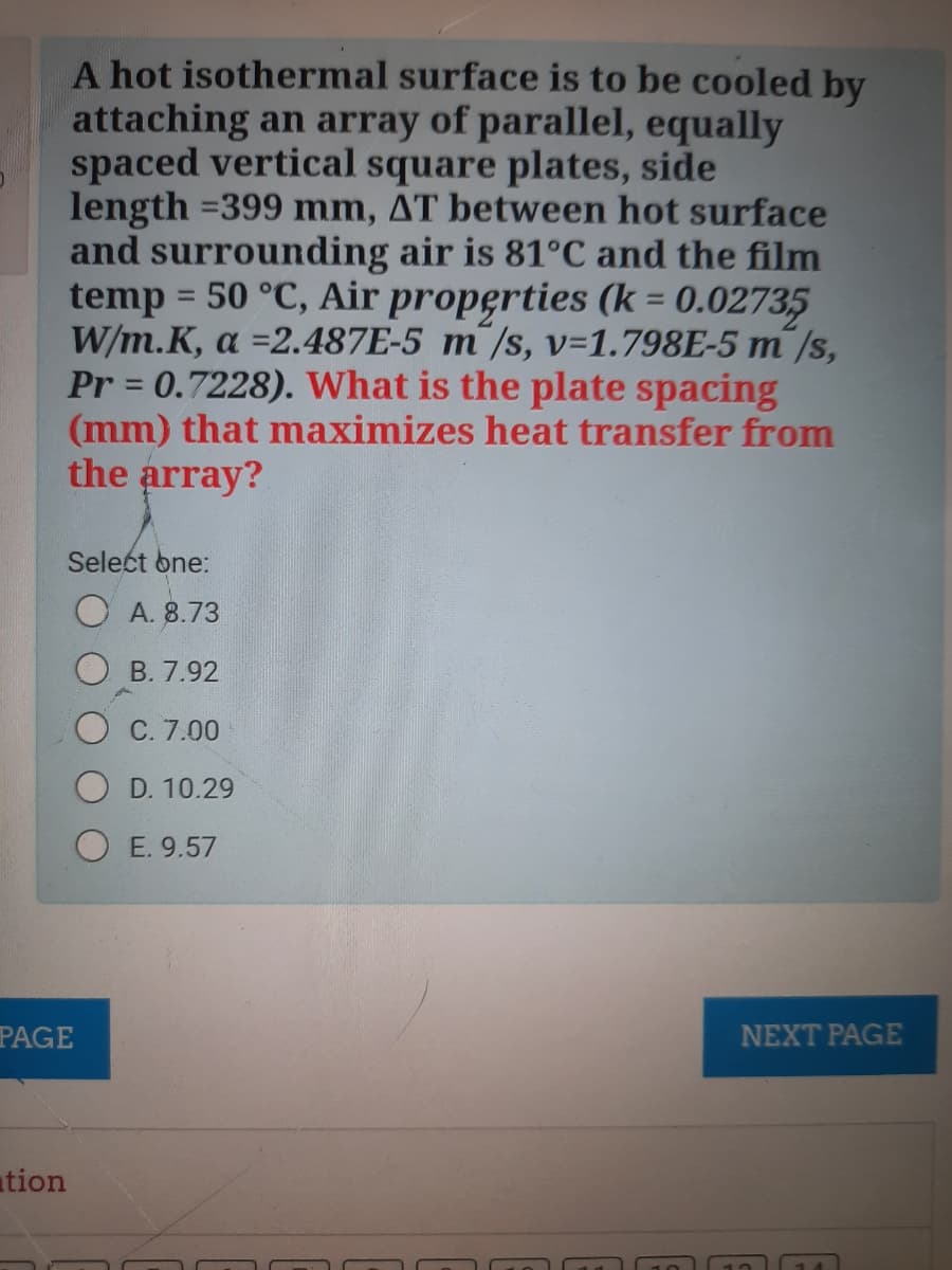 A hot isothermal surface is to be cooled by
attaching an array of parallel, equally
spaced vertical square plates, side
length =399 mm, AT between hot surface
and surrounding air is 81°C and the film
temp = 50 °C, Air properties (k = 0.02735
W/m.K, a =2.487E-5 m¯/s, v=1.798E-5 m /s,
Pr = 0.7228). What is the plate spacing
(mm) that maximizes heat transfer from
the array?
%3D
Select one:
О А.8.73
B. 7.92
С. 7.00
D. 10.29
E. 9.57
PAGE
NEXT PAGE
ation

