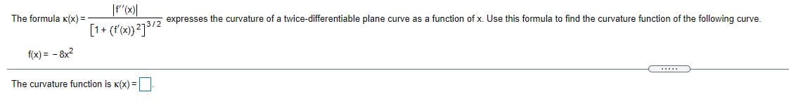 The formula K(x) =
expresses the curvature of a twice-differentiable plane curve as a function of x. Use this formula to find the curvature function of the following curve.
[1+ (f'x)?]³/2
f(x) = - 8x?
...
The curvature function is K(x) =
