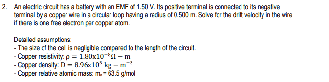 2. An electric circuit has a battery with an EMF of 1.50 V. Its positive terminal is connected to its negative
terminal by a copper wire in a circular loop having a radius of 0.500 m. Solve for the drift velocity in the wire
if there is one free electron per copper atom.
Detailed assumptions:
- The size of the cell is negligible compared to the length of the circuit.
- Copper resistivity: p = 1.80x10-82 – m
- Copper density: D = 8.96x10³ kg – m-3
- Copper relative atomic mass: m, = 63.5 g/mol
%3D
