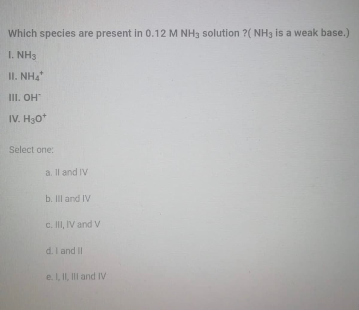 Which species are present in 0.12 M NH3 solution ?( NH3 is a weak base.)
I. NH3
II. NH4
III. OH
IV. H30*
Select one:
a. Il and IV
b. II and IV
c. II, IV and V
d. I and II
e. I, II, III and IV
