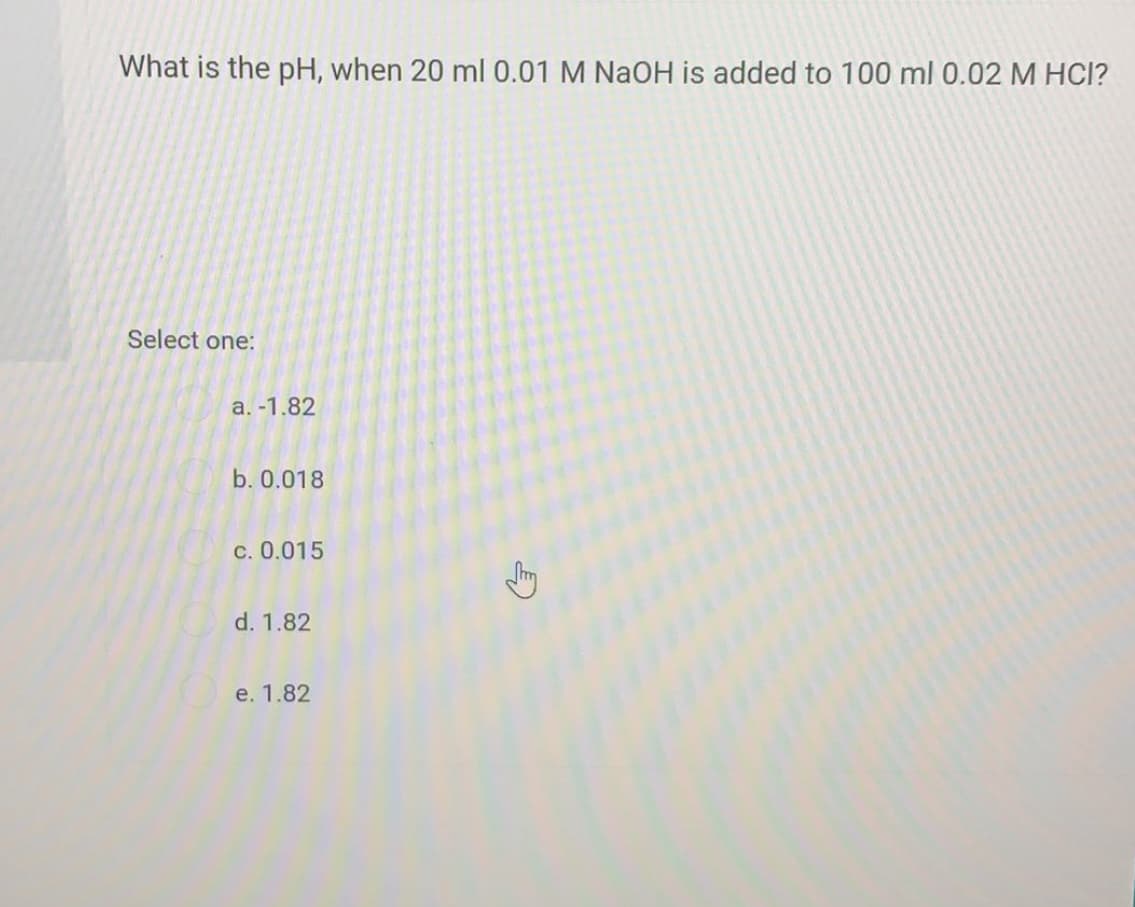 What is the pH, when 20 ml 0.01 M NaOH is added to 100 ml 0.02 M HCI?
Select one:
a. -1.82
b. 0.018
c. 0.015
d. 1.82
e. 1.82

