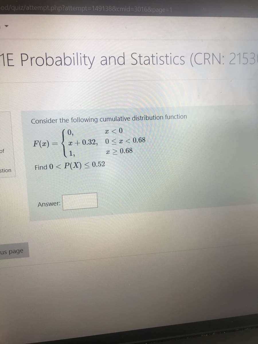 od/quiz/attempt.php?attempt3D149138&cmid%33016&page=1
1E Probability and Statistics (CRN: 21530
Consider the following cumulative distribution function
X < 0
F(x) =
x + 0.32, 0 < x < 0.68
of
x > 0.68
stion
Find 0< P(X)< 0.52
Answer:
us page
