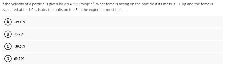 If the velocity of a particle is given by vt) = (500 m/s)e 5t. What force is acting on the particle if its mass is 3.0 kg and the force is
evaluated at t = 1.0 s. Note; the units on the 5 in the exponent must be s -1.
(A) -39.1 N
B) 45.8 N
© -50.5 N
(D) 60.7 N
