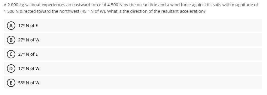 A2 000-kg sailboat experiences an eastward force of 4 500N by the ocean tide and a wind force against its sails with magnitude of
1 500 N directed toward the northwest (45 ° N of W). What is the direction of the resultant acceleration?
A 17° N of E
B 27° N of W
© 27° N of E
D 17° N of W
E 58° N of W
