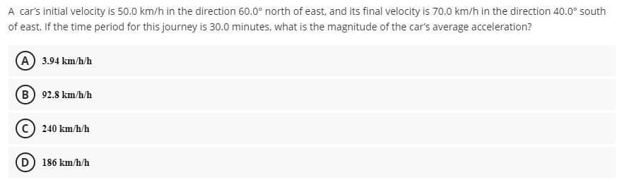 A car's initial velocity is 50.0 km/h in the direction 60.0° north of east, and its final velocity is 70.0 km/h in the direction 40.0° south
of east. If the time period for this journey is 30.0 minutes, what is the magnitude of the car's average acceleration?
A 3.94 km/h/h
B 92.8 km/h/h
240 km/h/h
D 186 km/h/h
