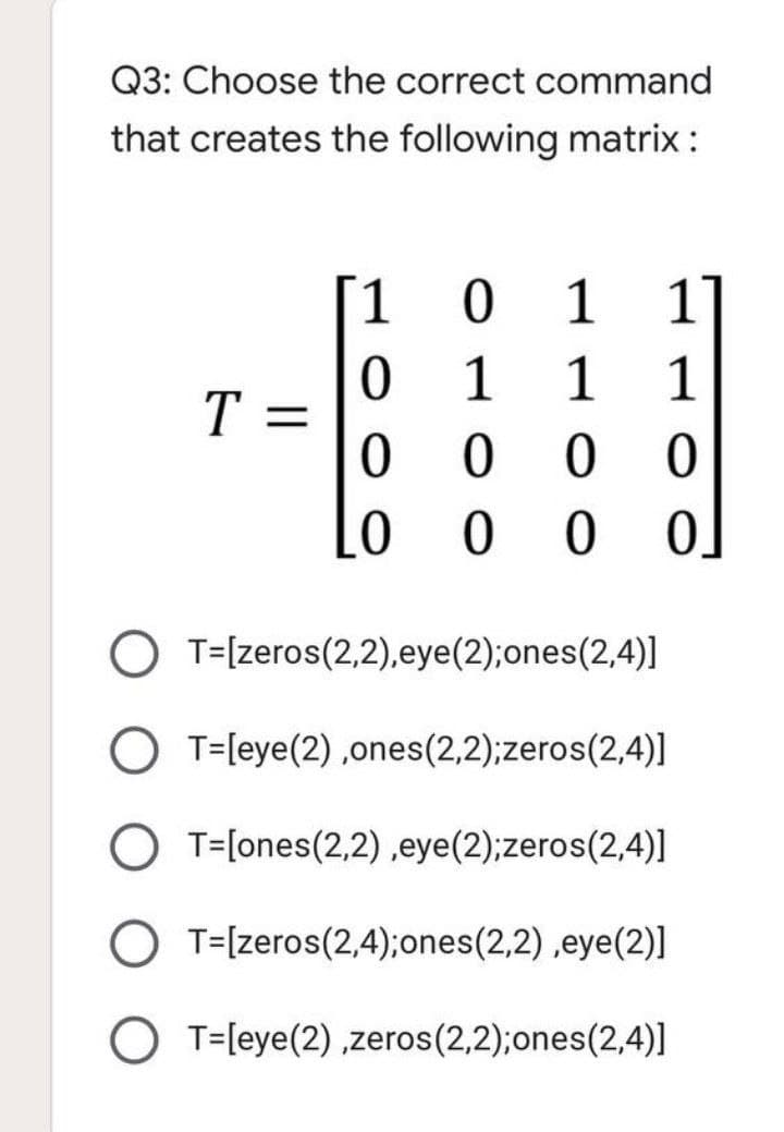 Q3: Choose the correct command
that creates the following matrix:
1.
1
1
1
1
1
T =
0 0
ㅇ
O T=[zeros(2,2),eye(2);ones(2,4)]
O T=[eye(2) ,ones(2,2);zeros(2,4)]
O T=[ones(2,2) ,eye(2);zeros(2,4)]
O T=[zeros(2,4);ones(2,2),eye(2)]
O T=[eye(2) ,zeros(2,2);ones(2,4)]
