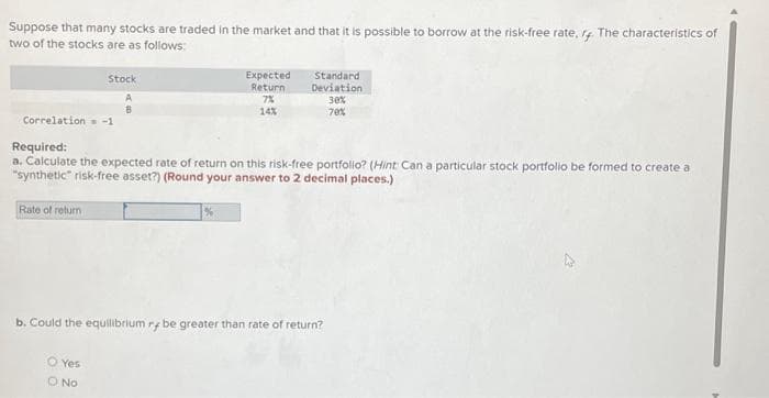 Suppose that many stocks are traded in the market and that it is possible to borrow at the risk-free rate, r4. The characteristics of
two of the stocks are as follows:
Correlation=
Rate of return
Stock
Expected
Return
7%
14%
Required:
a. Calculate the expected rate of return on this risk-free portfolio? (Hint: Can a particular stock portfolio be formed to create a
"synthetic" risk-free asset?) (Round your answer to 2 decimal places.)
O Yes
O No
Standard
Deviation
30%
70%
b. Could the equilibrium rybe greater than rate of return?