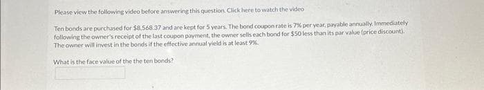 Please view the following video before answering this question. Click here to watch the video
Ten bonds are purchased for $8.568.37 and are kept for 5 years. The bond coupon rate is 7% per year, payable annually. Immediately
following the owner's receipt of the last coupon payment, the owner sells each bond for $50 less than its par value (price discount).
The owner will invest in the bonds if the effective annual yield is at least 9%
What is the face value of the the ten bonds?
