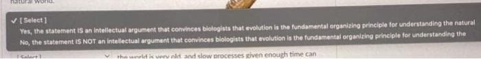 ✔ [Select]
Yes, the statement IS an intellectual argument that convinces biologists that evolution is the fundamental organizing principle for understanding the natural
No, the statement IS NOT an intellectual argument that convinces biologists that evolution is the fundamental organizing principle for understanding the
Salart
✓the world is very old and slow processes given enough time can