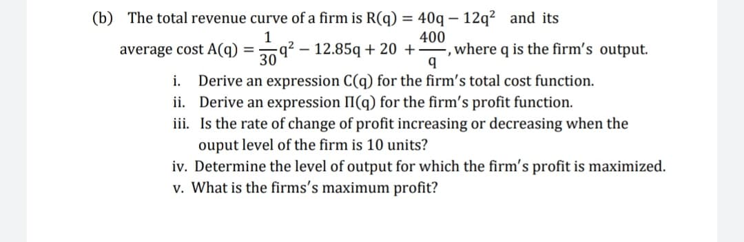 = 40q – 12q² and its
where q is the firm's output.
(b) The total revenue curve of a firm is R(q)
400
average cost A(q)
q² – 12.85q + 20 +
i. Derive an expression C(q) for the firm's total cost function.
ii. Derive an expression II(q) for the firm's profit function.
iii. Is the rate of change of profit increasing or decreasing when the
ouput level of the firm is 10 units?
iv. Determine the level of output for which the firm's profit is maximized.
v. What is the firms's maximum profit?
