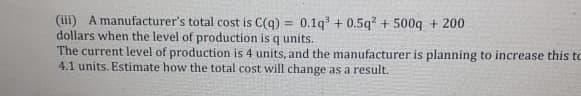(iii) A manufacturer's total cost is C(q) = 0.1q + 0.5q? + 500q + 200
dollars when the level of production is q units.
The current level of production is 4 units, and the manufacturer is planning to increase this to
4.1 units. Estimate how the total cost will change as a result.
