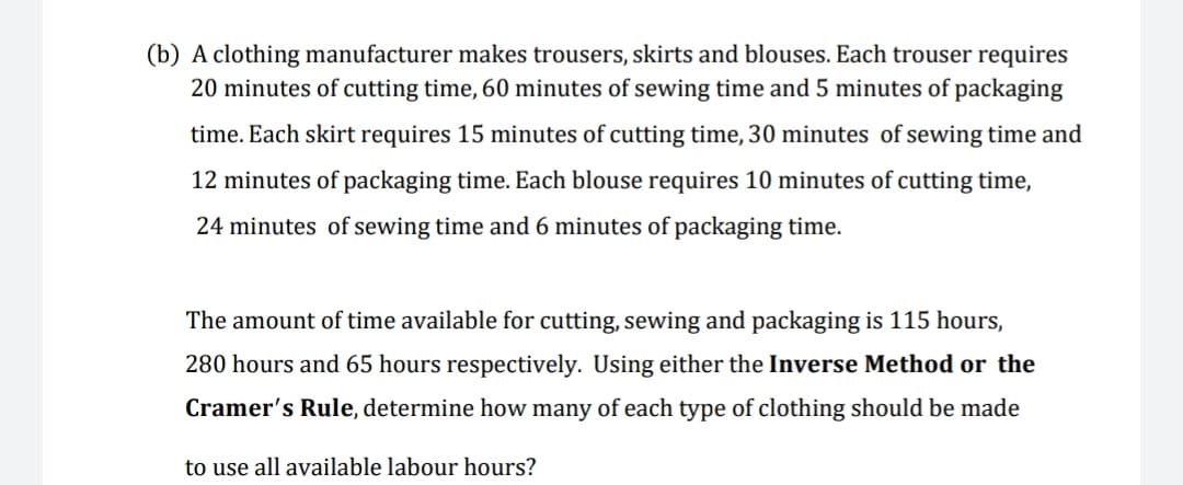 (b) A clothing manufacturer makes trousers, skirts and blouses. Each trouser requires
20 minutes of cutting time, 60 minutes of sewing time and 5 minutes of packaging
time. Each skirt requires 15 minutes of cutting time, 30 minutes of sewing time and
12 minutes of packaging time. Each blouse requires 10 minutes of cutting time,
24 minutes of sewing time and 6 minutes of packaging time.
The amount of time available for cutting, sewing and packaging is 115 hours,
280 hours and 65 hours respectively. Using either the Inverse Method or the
Cramer's Rule, determine how many of each type of clothing should be made
to use all available labour hours?
