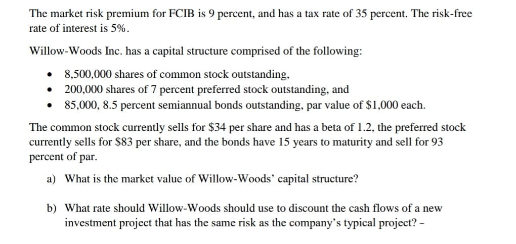 The market risk premium for FCIB is 9 percent, and has a tax rate of 35 percent. The risk-free
rate of interest is 5%.
Willow-Woods Inc. has a capital structure comprised of the following:
8,500,000 shares of common stock outstanding,
200,000 shares of 7 percent preferred stock outstanding, and
85,000, 8.5 percent semiannual bonds outstanding, par value of $1,000 each.
The common stock currently sells for $34 per share and has a beta of 1.2, the preferred stock
currently sells for $83 per share, and the bonds have 15 years to maturity and sell for 93
percent of par.
a) What is the market value of Willow-Woods' capital structure?
b) What rate should Willow-Woods should use to discount the cash flows of a new
investment project that has the same risk as the company's typical project? -
