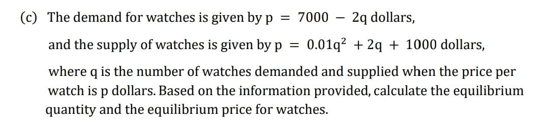 (c) The demand for watches is given by p
= 7000
-2q dollars,
and the supply of watches is given by p
where q is the number of watches demanded and supplied when the price per
watch is p dollars. Based on the information provided, calculate the equilibrium
quantity and the equilibrium price for watches.
0.01q? + 2q + 1000 dollars,
