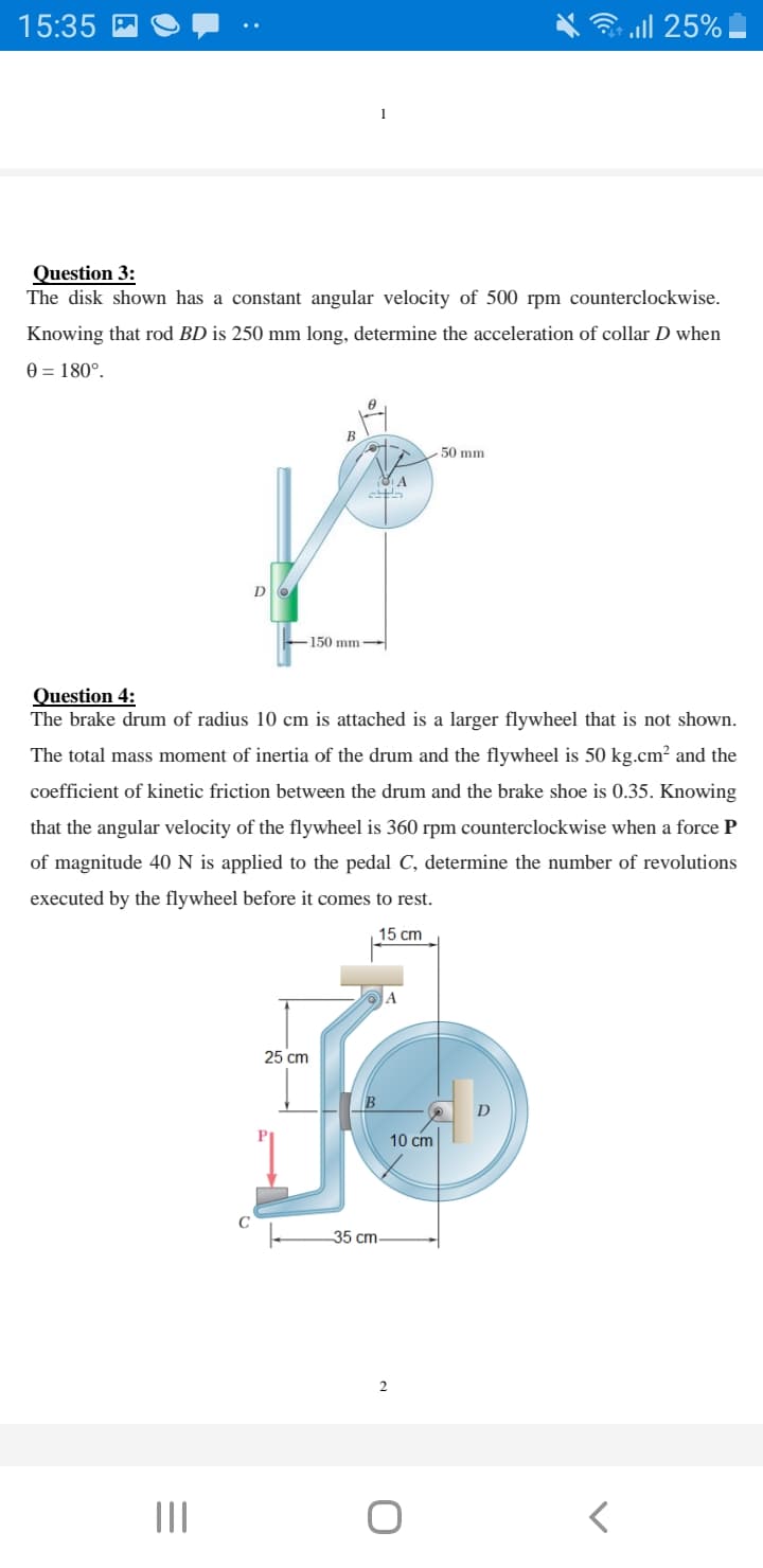 15:35
3 all 25%
Question 3:
The disk shown has a constant angular velocity of 500 rpm counterclockwise.
Knowing that rod BD is 250 mm long, determine the acceleration of collar D when
0 = 180°.
BE
50 mm
150 mm
Question 4:
The brake drum of radius 10 cm is attached is a larger flywheel that is not shown.
The total mass moment of inertia of the drum and the flywheel is 50 kg.cm? and the
coefficient of kinetic friction between the drum and the brake shoe is 0.35. Knowing
that the angular velocity of the flywheel is 360 rpm counterclockwise when a force P
of magnitude 40 N is applied to the pedal C, determine the number of revolutions
executed by the flywheel before it comes to rest.
15 cm
25 cm
10 cm
35 cm-
II
