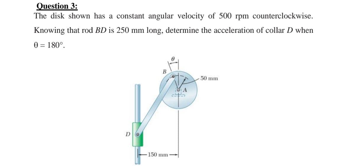 Question 3:
The disk shown has a constant angular velocity of 500 rpm counterclockwise.
Knowing that rod BD is 250 mm long, determine the acceleration of collar D when
0 = 180°.
В
50 mm
DO
150 mm
