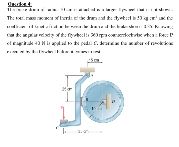 Question 4:
The brake drum of radius 10 cm is attached is a larger flywheel that is not shown.
The total mass moment of inertia of the drum and the flywheel is 50 kg.cm? and the
coefficient of kinetic friction between the drum and the brake shoe is 0.35. Knowing
that the angular velocity of the flywheel is 360 rpm counterclockwise when a force P
of magnitude 40 N is applied to the pedal C, determine the number of revolutions
executed by the flywheel before it comes to rest.
15 сm
|A
25 cm
D
10 cm
35 cm-
