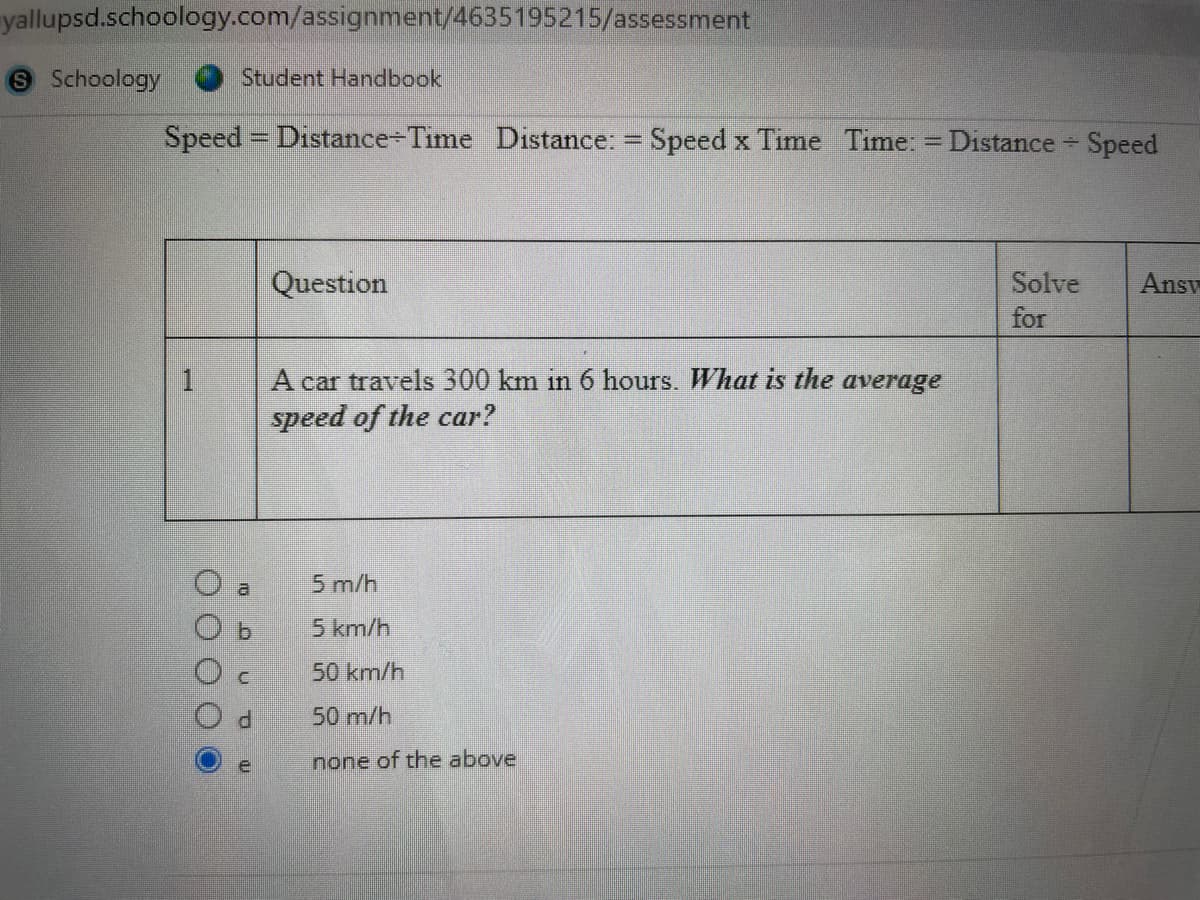 yallupsd.schoology.com/assignment/4635195215/assessment
9 Schoology
Student Handbook
Speed = Distance-Time Distance: = Speed x Time Time: = Distance
Speed
%3D
Question
Solve
Answ
for
A car travels 300 km in 6 hours. What is the average
speed of the car?
1
al
5 m/h
b.
5 km/h
50 km/h
P.
50 m/h
none of the above
