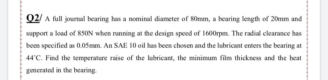 Q2/ A full journal bearing has a nominal diameter of 80mm, a bearing length of 20mm and
support a load of 850N when running at the design speed of 1600rpm. The radial clearance has
been specified as 0.05mm. An SAE 10 oil has been chosen and the lubricant enters the bearing at
44°C. Find the temperature raise of the lubricant, the minimum film thickness and the heat
generated in the bearing.