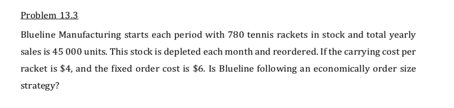 Problem 13.3
Blueline Manufacturing starts each period with 780 tennis rackets in stock and total yearly
sales is 45 000 units. This stock is depleted each month and reordered. If the carrying cost per
racket is $4, and the fixed order cost is $6. Is Blueline following an economically order size
strategy?
