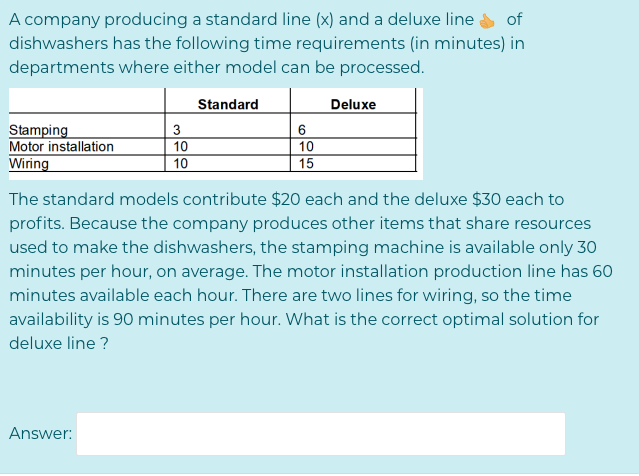 A company producing a standard line (x) and a deluxe line
dishwashers has the following time requirements (in minutes) in
departments where either model can be processed.
of
Standard
Deluxe
Stamping
Motor installation
Wiring
3
6
10
10
10
15
The standard models contribute $20 each and the deluxe $30 each to
profits. Because the company produces other items that share resources
used to make the dishwashers, the stamping machine is available only 30
minutes per hour, on average. The motor installation production line has 60
minutes available each hour. There are two lines for wiring, so the time
availability is 90 minutes per hour. What is the correct optimal solution for
deluxe line ?
Answer:
