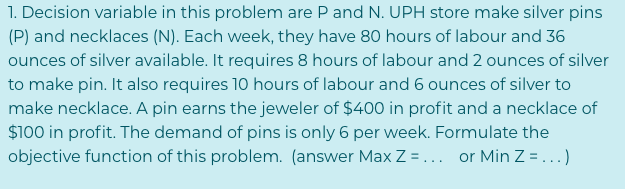 1. Decision variable in this problem are P and N. UPH store make silver pins
(P) and necklaces (N). Each week, they have 80 hours of labour and 36
ounces of silver available. It requires 8 hours of labour and 2 ounces of silver
to make pin. It also requires 10 hours of labour and 6 ounces of silver to
make necklace. A pin earns the jeweler of $400 in profit and a necklace of
$100 in profit. The demand of pins is only 6 per week. Formulate the
objective function of this problem. (answer Max Z ... or Min Z= ...)
