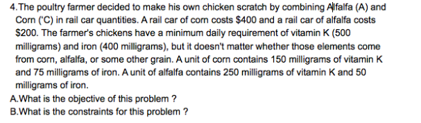 4.The poultry farmer decided to make his own chicken scratch by combining Alfalfa (A) and
Corn ('C) in rail car quantities. A rail car of corn costs $400 and a rail car of alfalfa costs
$200. The farmer's chickens have a minimum daily requirement of vitamin K (500
milligrams) and iron (400 milligrams), but it doesn't matter whether those elements come
from corn, alfalfa, or some other grain. A unit of corn contains 150 milligrams of vitamin K
and 75 milligrams of iron. A unit of alfalfa contains 250 milligrams of vitamin K and 50
milligrams of iron.
A.What is the objective of this problem ?
B.What is the constraints for this problem ?
