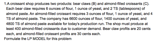 1.A croissant shop produces two products: bear claws (B) and almond-filled croissants (C).
Each bear claw requires 6 ounces of flour, 1 ounce of yeast, and 2 TS (tablespoons) of
almond paste. An almond-filled croissant requires 3 ounces of flour, 1 ounce of yeast, and 4
TS of almond paste. The company has 6600 ounces of flour, 1400 ounces of yeast, and
4800 TS of almond paste available for today's production run. The shop must produce at
least 400 almond-filled croissants due to customer demand. Bear claw profits are 20 cents
each, and almond-filled croissant profits are 30 cents each.
Formulate the LP MODEL for this problem
