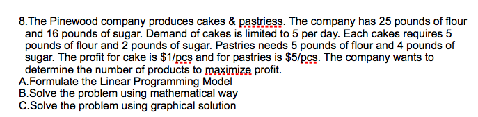 8.The Pinewood company produces cakes & pastriess. The company has 25 pounds of flour
and 16 pounds of sugar. Demand of cakes is limited to 5 per day. Each cakes requires 5
pounds of flour and 2 pounds of sugar. Pastries needs 5 pounds of flour and 4 pounds of
sugar. The profit for cake is $1/pcs and for pastries is $5/pcs. The company wants to
determine the number of products to maximize profit.
A.Formulate the Linear Programming Model
B.Solve the problem using mathematical way
C.Solve the problem using graphical solution
