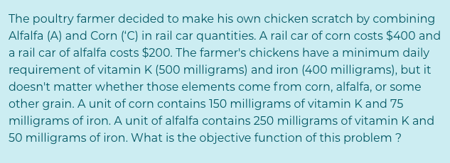 The poultry farmer decided to make his own chicken scratch by combining
Alfalfa (A) and Corn ('C) in rail car quantities. A rail car of corn costs $400 and
a rail car of alfalfa costs $200. The farmer's chickens have a minimum daily
requirement of vitamin K (500 milligrams) and iron (400 milligrams), but it
doesn't matter whether those elements come from corn, alfalfa, or some
other grain. A unit of corn contains 150 milligrams of vitamin Kand 75
milligrams of iron. A unit of alfalfa contains 250 milligrams of vitamin K and
50 milligrams of iron. What is the objective function of this problem ?
