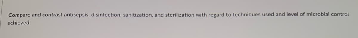 Compare and contrast antisepsis, disinfection, sanitization, and sterilization with regard to techniques used and level of microbial control
achieved
