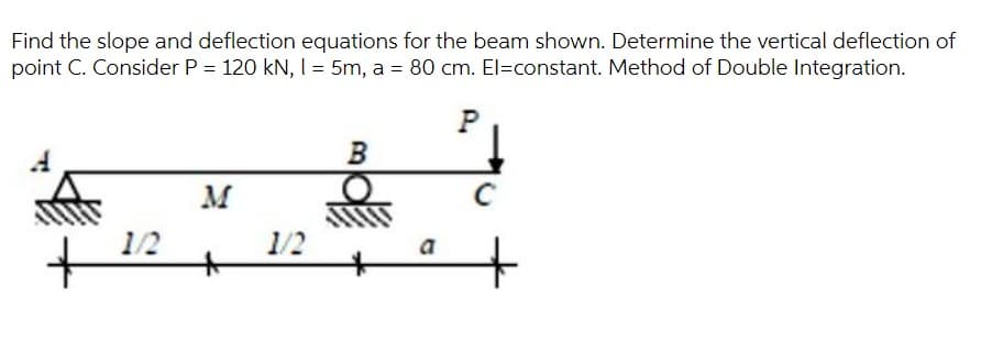 Find the slope and deflection equations for the beam shown. Determine the vertical deflection of
point C. Consider P = 120 kN, I = 5m, a = 80 cm. El=constant. Method of Double Integration.
P
B
M
1/2
1/2
