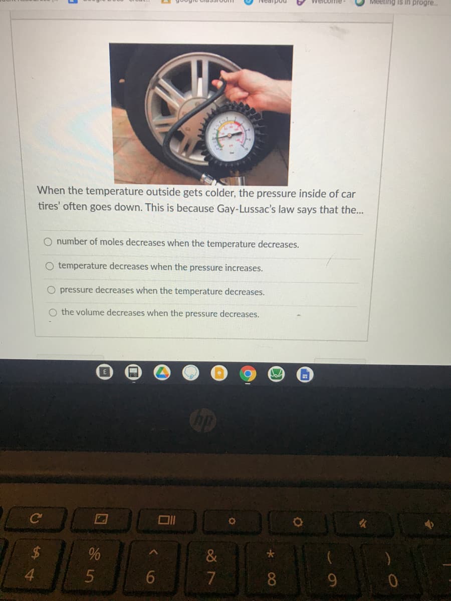 Meeting is in progre..
Weicome
When the temperature outside gets colder, the pressure inside of car
tires' often goes down. This is because Gay-Lussac's law says that the...
O number of moles decreases when the temperature decreases.
O temperature decreases when the pressure increases.
O pressure decreases when the temperature decreases.
O the volume decreases when the pressure decreases.
%
&
4.
7
8.
く
