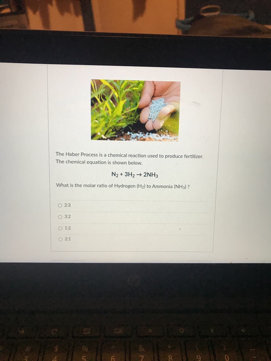 The Haber Process is a chemical reaction used to produce fertilizer.
The chemical equation is shown below.
N2 + 3H2 2NH3
What is the molar ratio of Hydrogen (H2) to Ammonia (NH3) ?
O 2:3
O 3:2
O 1:2
O 2:1
