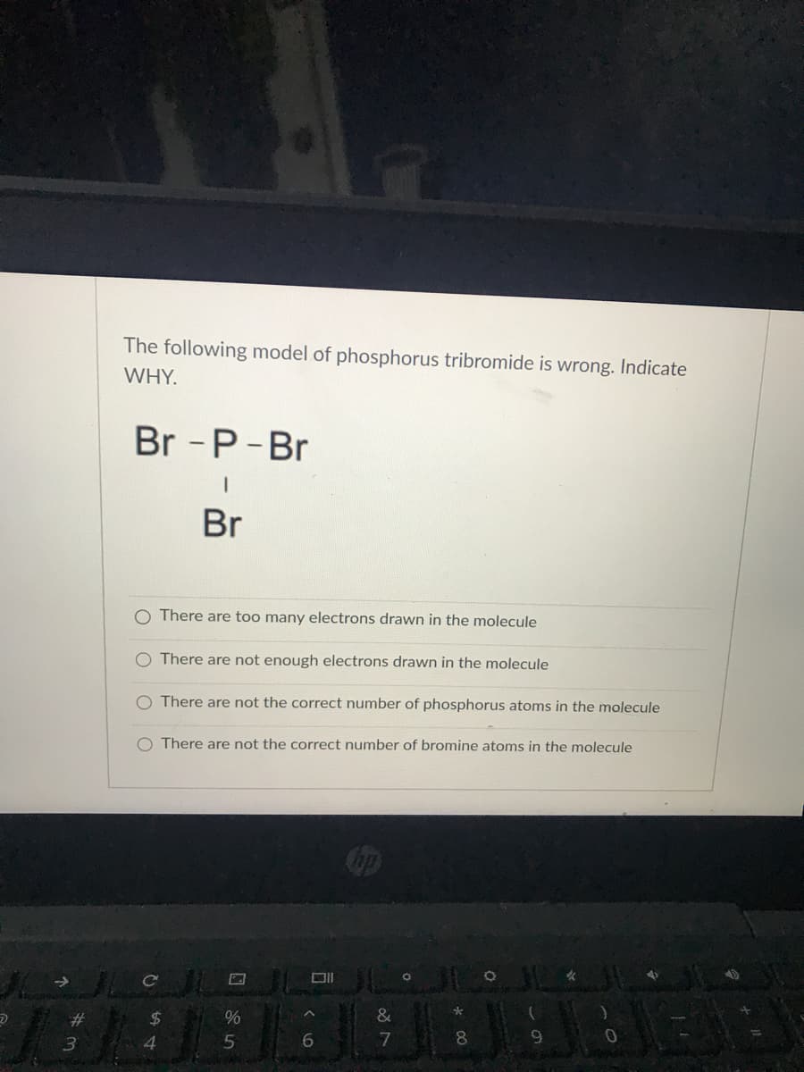 The following model of phosphorus tribromide is wrong. Indicate
WHY.
Br - P-Br
Br
O There are too many electrons drawn in the molecule
O There are not enough electrons drawn in the molecule
O There are not the correct number of phosphorus atoms in the molecule
O There are not the correct number of bromine atoms in the molecule
女
%23
24
4
7
8.
