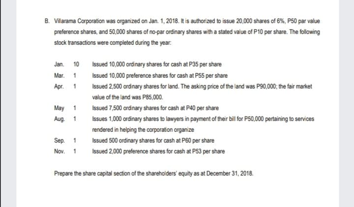 B. Villarama Corporation was organized on Jan. 1, 2018. It is authorized to issue 20,000 shares of 6%, P50 par value
preference shares, and 50,000 shares of no-par ordinary shares with a stated value of P10 per share. The following
stock transactions were completed during the year.
Jan. 10
Issued 10,000 ordinary shares for cash at P35 per share
Mar. 1
Issued 10,000 preference shares for cash at P55 per share
Apr. 1
Issued 2,500 ordinary shares for land. The asking price of the land was P90,000; the fair market
value of the land was P85,000.
May 1
Issued 7,500 ordinary shares for cash at P40 per share
Aug. 1
Issues 1,000 ordinary shares to lawyers in payment of their bil for P50,000 pertaining to services
rendered in helping the corporation organize
Sep. 1
Issued 500 ordinary shares for cash at P60 per share
Nov. 1
Issued 2,000 preference shares for cash at P53 per share
Prepare the share capital section of the shareholders' equity as at December 31, 2018.
