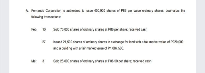 A. Femando Corporation is authorized to issue 400,000 shares of P85 par value ordinary shares. Journalize the
following transactions:
Feb. 10 Sold 75,000 shares of ordinary shares at P86 per share; received cash
27
Issued 21,500 shares of ordinary shares in exchange for land with a fair market value of P920,000
and a building with a fair market value of P1,087,500.
Mar.
3
Sold 28,000 shares of ordinary shares at P86.50 per share; received cash
