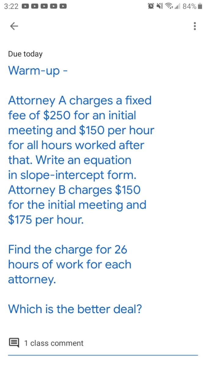 3:22
O N 84% i
Due today
Warm-up -
Attorney A charges a fixed
fee of $250 for an initial
meeting and $150 per hour
for all hours worked after
that. Write an equation
in slope-intercept form.
Attorney B charges $150
for the initial meeting and
$175 per hour.
Find the charge for 26
hours of work for each
attorney.
Which is the better deal?
1 class comment
