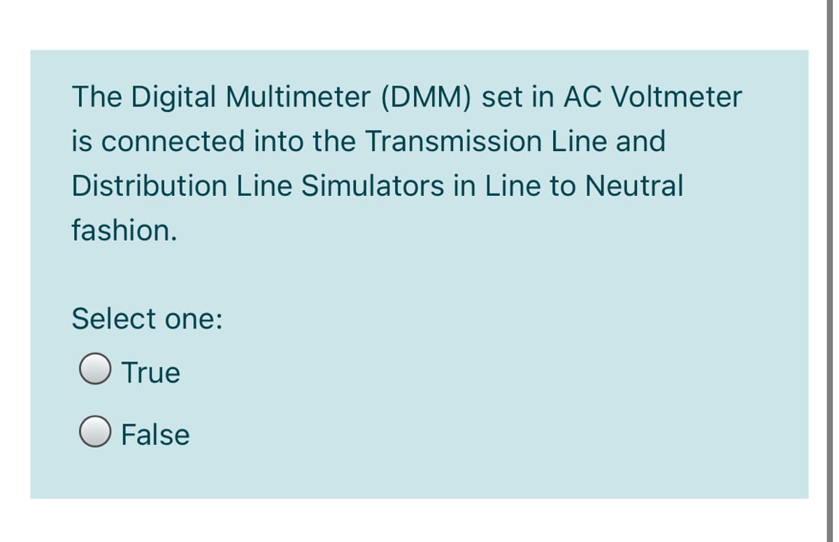 The Digital Multimeter (DMM) set in AC Voltmeter
is connected into the Transmission Line and
Distribution Line Simulators in Line to Neutral
fashion.
Select one:
O True
False
