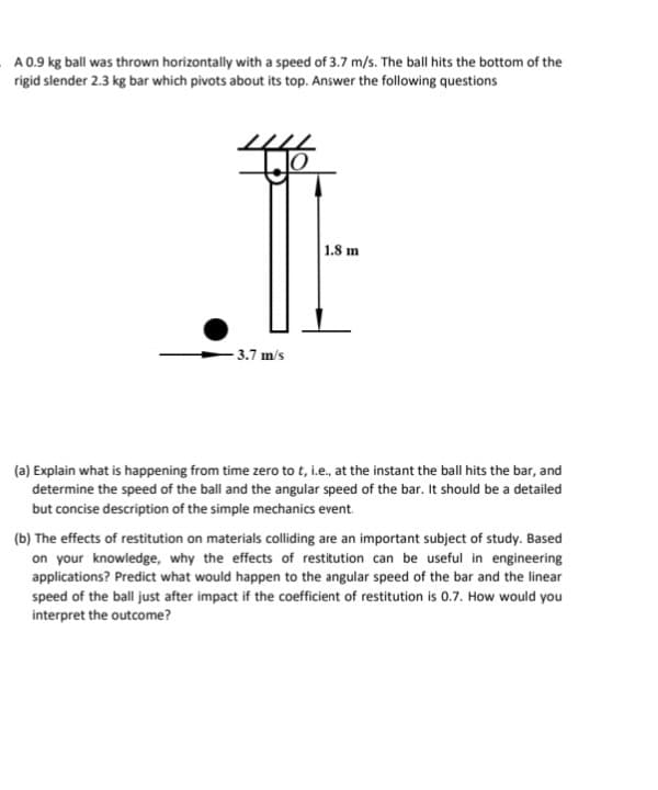 A 0.9 kg ball was thrown horizontally with a speed of 3.7 m/s. The ball hits the bottom of the
rigid slender 2.3 kg bar which pivots about its top. Answer the following questions
3.7 m/s
1.8 m
(a) Explain what is happening from time zero to t, i.e., at the instant the ball hits the bar, and
determine the speed of the ball and the angular speed of the bar. It should be a detailed
but concise description of the simple mechanics event.
(b) The effects of restitution on materials colliding are an important subject of study. Based
on your knowledge, why the effects of restitution can be useful in engineering
applications? Predict what would happen to the angular speed of the bar and the linear
speed of the ball just after impact if the coefficient of restitution is 0.7. How would you
interpret the outcome?