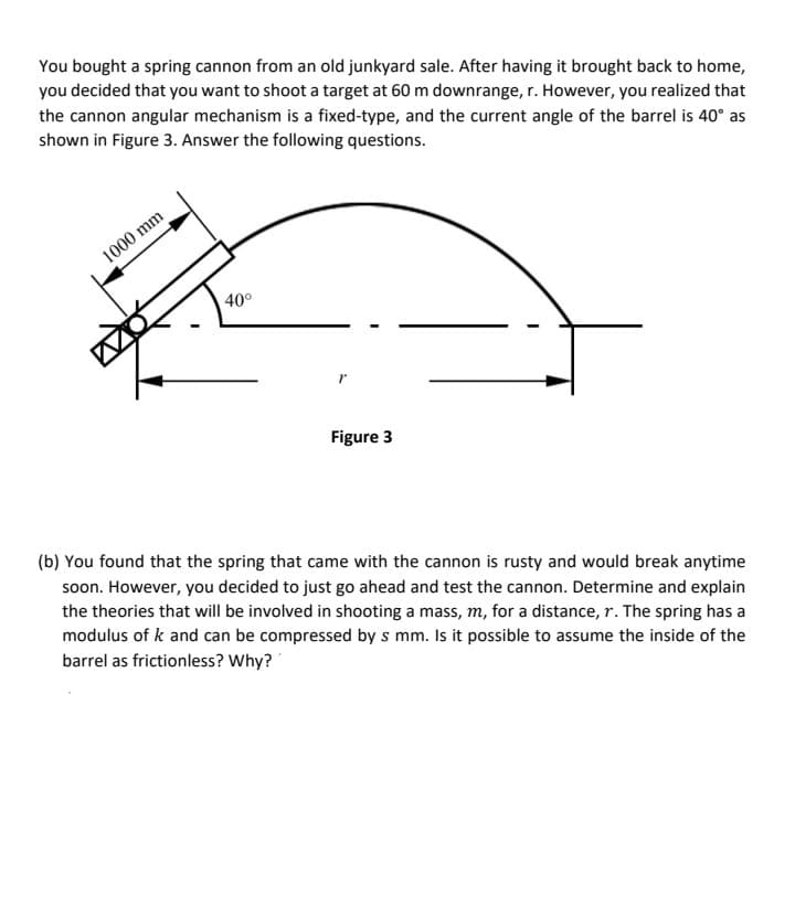 You bought a spring cannon from an old junkyard sale. After having it brought back to home,
you decided that you want to shoot a target at 60 m downrange, r. However, you realized that
the cannon angular mechanism is a fixed-type, and the current angle of the barrel is 40° as
shown in Figure 3. Answer the following questions.
1000 mm
40°
Figure 3
(b) You found that the spring that came with the cannon is rusty and would break anytime
soon. However, you decided to just go ahead and test the cannon. Determine and explain
the theories that will be involved in shooting a mass, m, for a distance, r. The spring has a
modulus of k and can be compressed by s mm. Is it possible to assume the inside of the
barrel as frictionless? Why?